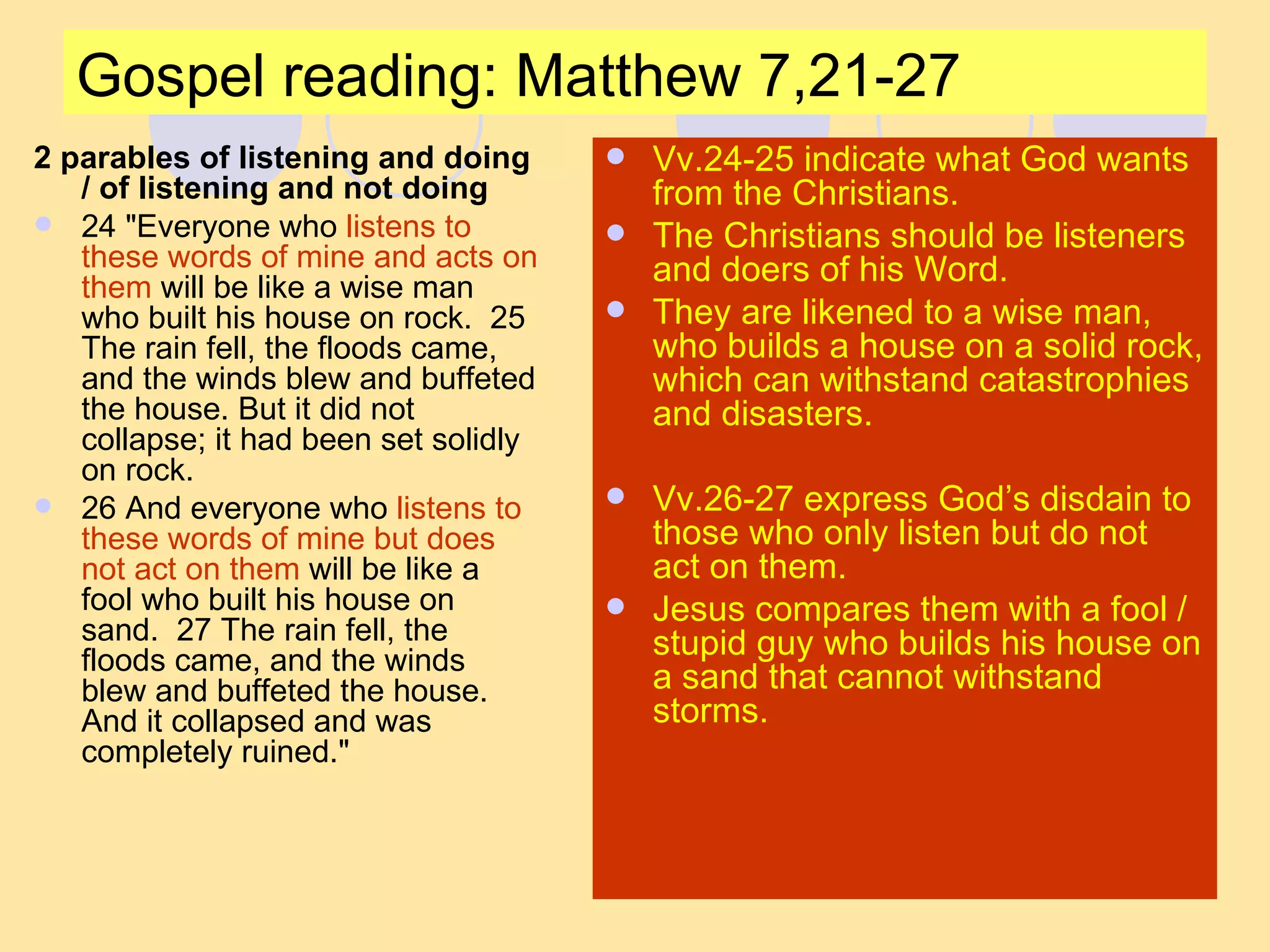 Gospel reading: Matthew 7,21-27 2 parables of listening and doing / of listening and not doing 24 "Everyone who  listens to these words of mine and acts on them  will be like a wise man who built his house on rock.  25 The rain fell, the floods came, and the winds blew and buffeted the house. But it did not collapse; it had been set solidly on rock.  26 And everyone who  listens to these words of mine but does not act on them  will be like a fool who built his house on sand.  27 The rain fell, the floods came, and the winds blew and buffeted the house. And it collapsed and was completely ruined."  Vv.24-25 indicate what God wants from the Christians. The Christians should be listeners and doers of his Word. They are likened to a wise man, who builds a house on a solid rock, which can withstand catastrophies and disasters. Vv.26-27 express God’s disdain to those who only listen but do not act on them. Jesus compares them with a fool / stupid guy who builds his house on a sand that cannot withstand storms. 