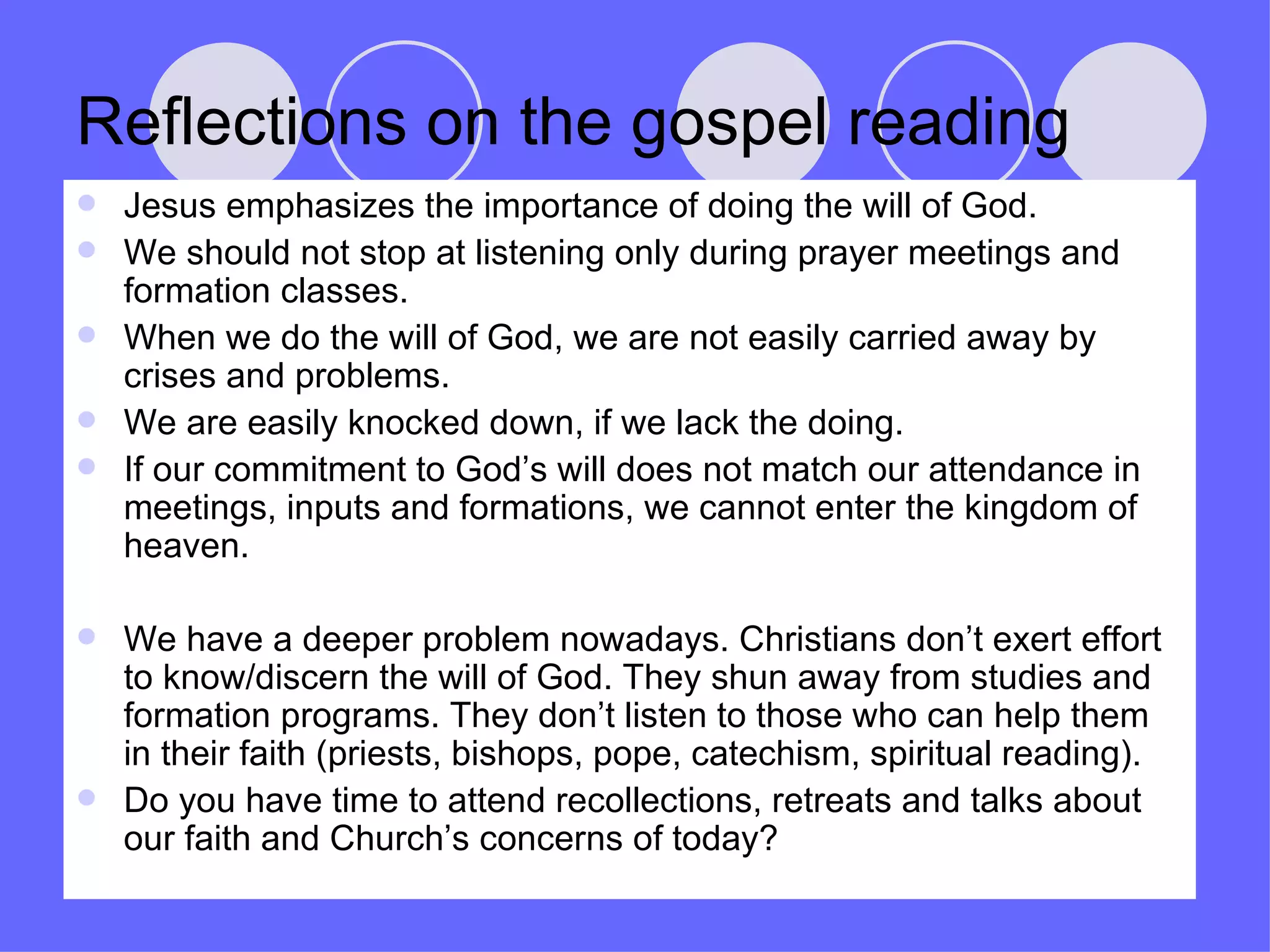 Reflections on the gospel reading Jesus emphasizes the importance of doing the will of God. We should not stop at listening only during prayer meetings and formation classes. When we do the will of God, we are not easily carried away by crises and problems. We are easily knocked down, if we lack the doing. If our commitment to God’s will does not match our attendance in meetings, inputs and formations, we cannot enter the kingdom of heaven. We have a deeper problem nowadays. Christians don’t exert effort to know/discern the will of God. They shun away from studies and formation programs. They don’t listen to those who can help them in their faith (priests, bishops, pope, catechism, spiritual reading). Do you have time to attend recollections, retreats and talks about our faith and Church’s concerns of today? 
