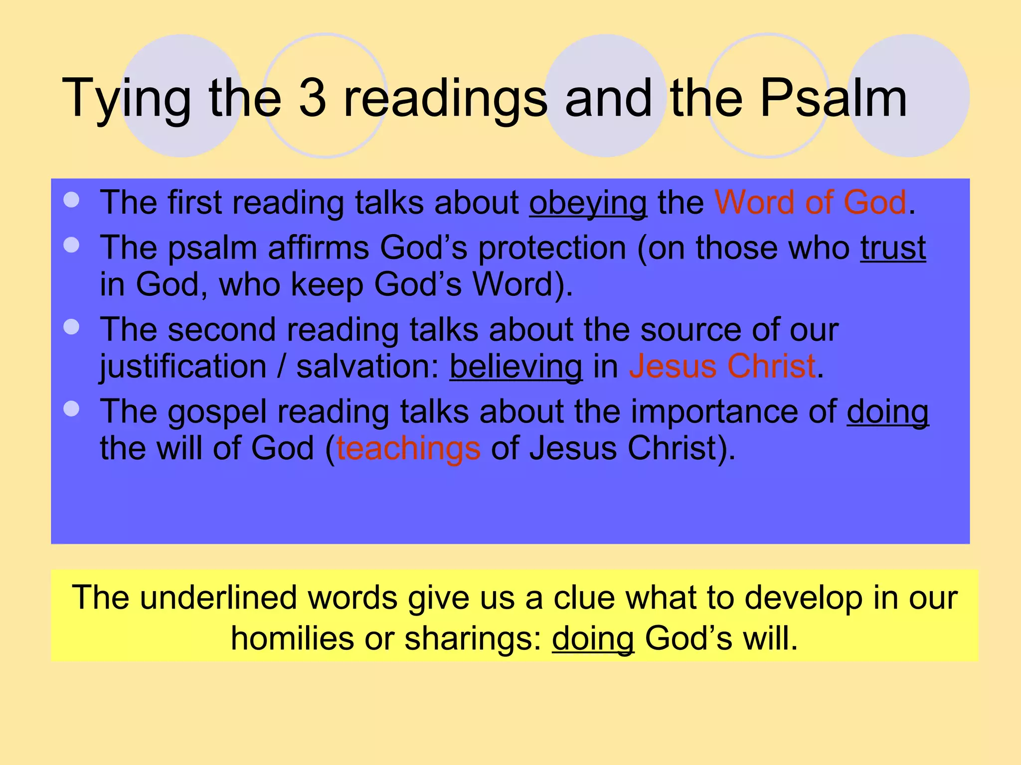 Tying the 3 readings and the Psalm The first reading talks about  obeying  the  Word of God . The psalm affirms God’s protection (on those who  trust  in God, who keep God’s Word). The second reading talks about the source of our justification / salvation:  believing  in  Jesus Christ . The gospel reading talks about the importance of  doing  the will of God ( teachings  of Jesus Christ). The underlined words give us a clue what to develop in our homilies or sharings:  doing  God’s will. 