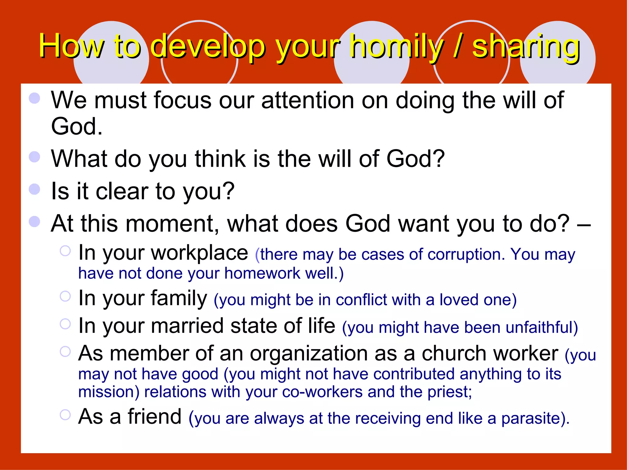 How to develop your homily / sharing We must focus our attention on doing the will of God. What do you think is the will of God? Is it clear to you? At this moment, what does God want you to do? – In your workplace  ( there may be cases of corruption. You may have not done your homework well.) In your family  (you might be in conflict with a loved one) In your married state of life  (you might have been unfaithful) As member of an organization as a church worker  (you may not have good (you might not have contributed anything to its mission) relations with your co-workers and the priest;  As a friend  ( you are always at the receiving end like a parasite). 