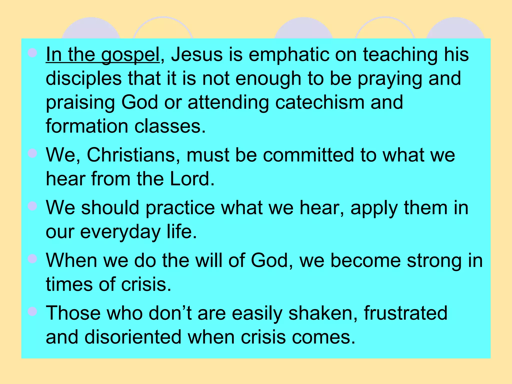 In the gospel , Jesus is emphatic on teaching his disciples that it is not enough to be praying and praising God or attending catechism and formation classes. We, Christians, must be committed to what we hear from the Lord.  We should practice what we hear, apply them in our everyday life. When we do the will of God, we become strong in times of crisis. Those who don’t are easily shaken, frustrated and disoriented when crisis comes. 