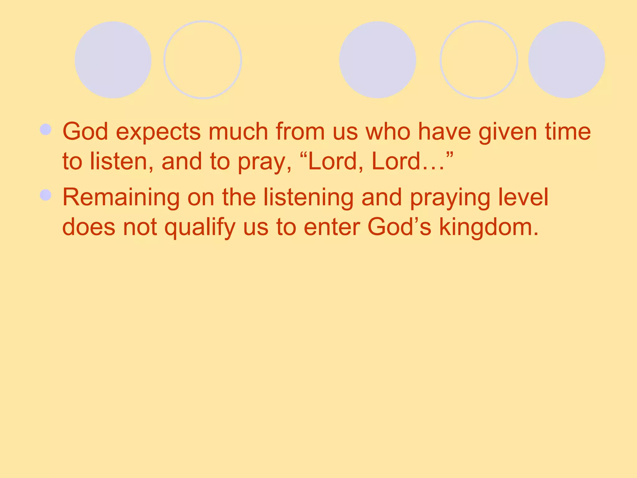 God expects much from us who have given time to listen, and to pray, “Lord, Lord…” Remaining on the listening and praying level does not qualify us to enter God’s kingdom. 