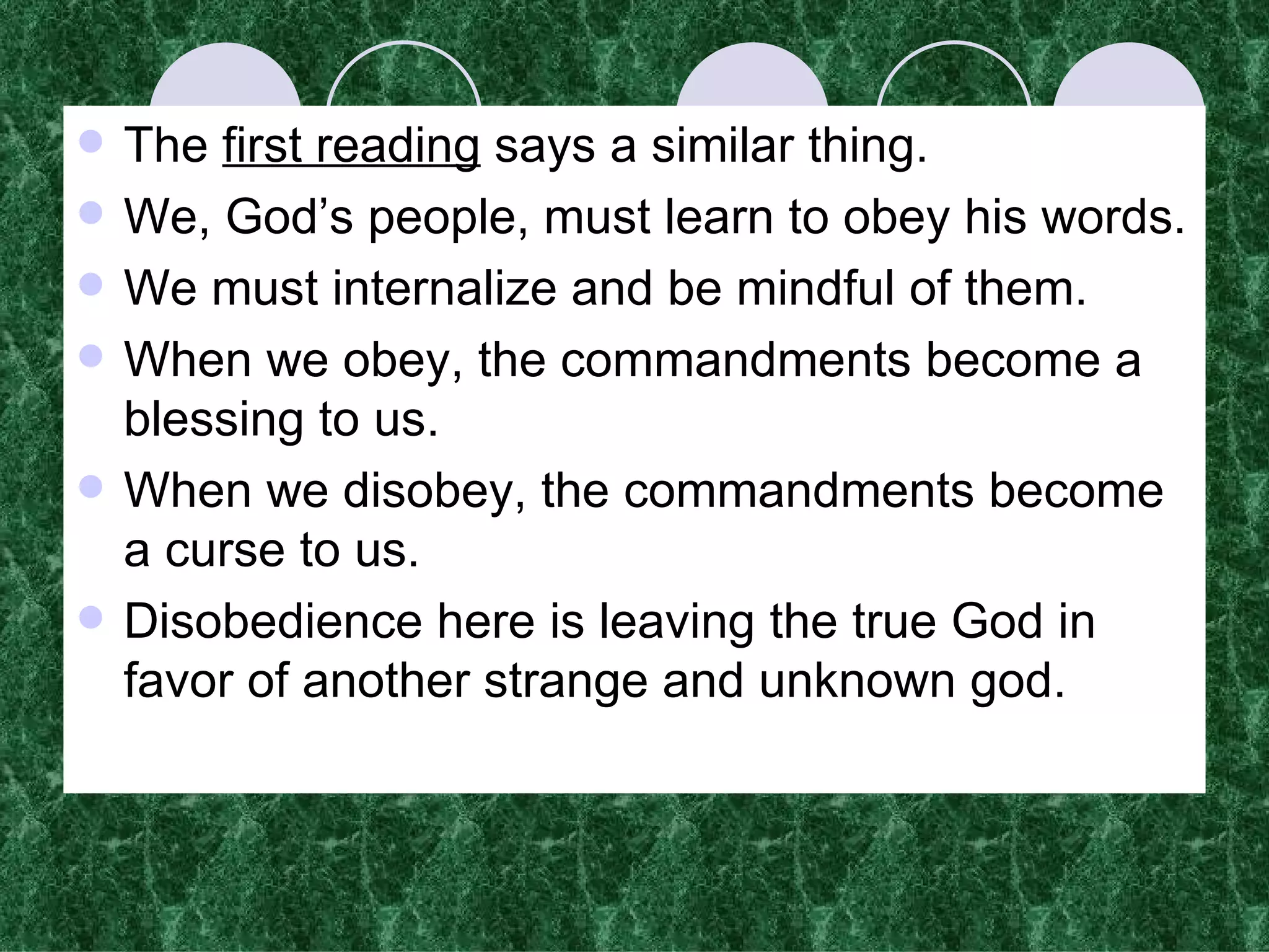 The  first reading  says a similar thing. We, God’s people, must learn to obey his words. We must internalize and be mindful of them.  When we obey, the commandments become a blessing to us. When we disobey, the commandments become a curse to us. Disobedience here is leaving the true God in favor of another strange and unknown god. 