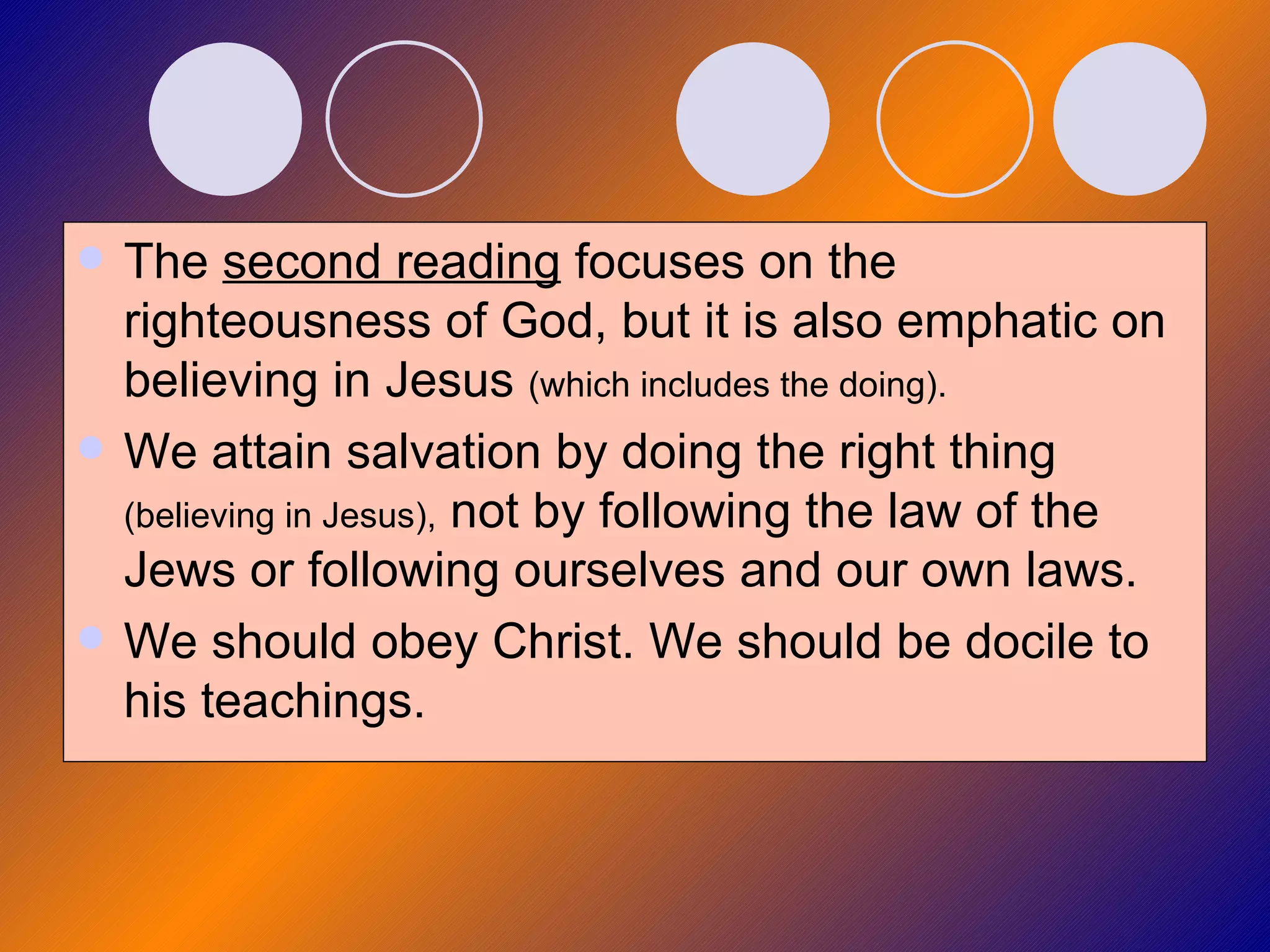 The  second reading  focuses on the righteousness of God, but it is also emphatic on believing in Jesus  (which includes the doing). We attain salvation by doing the right thing  (believing in Jesus),  not by following the law of the Jews or following ourselves and our own laws. We should obey Christ. We should be docile to his teachings. 