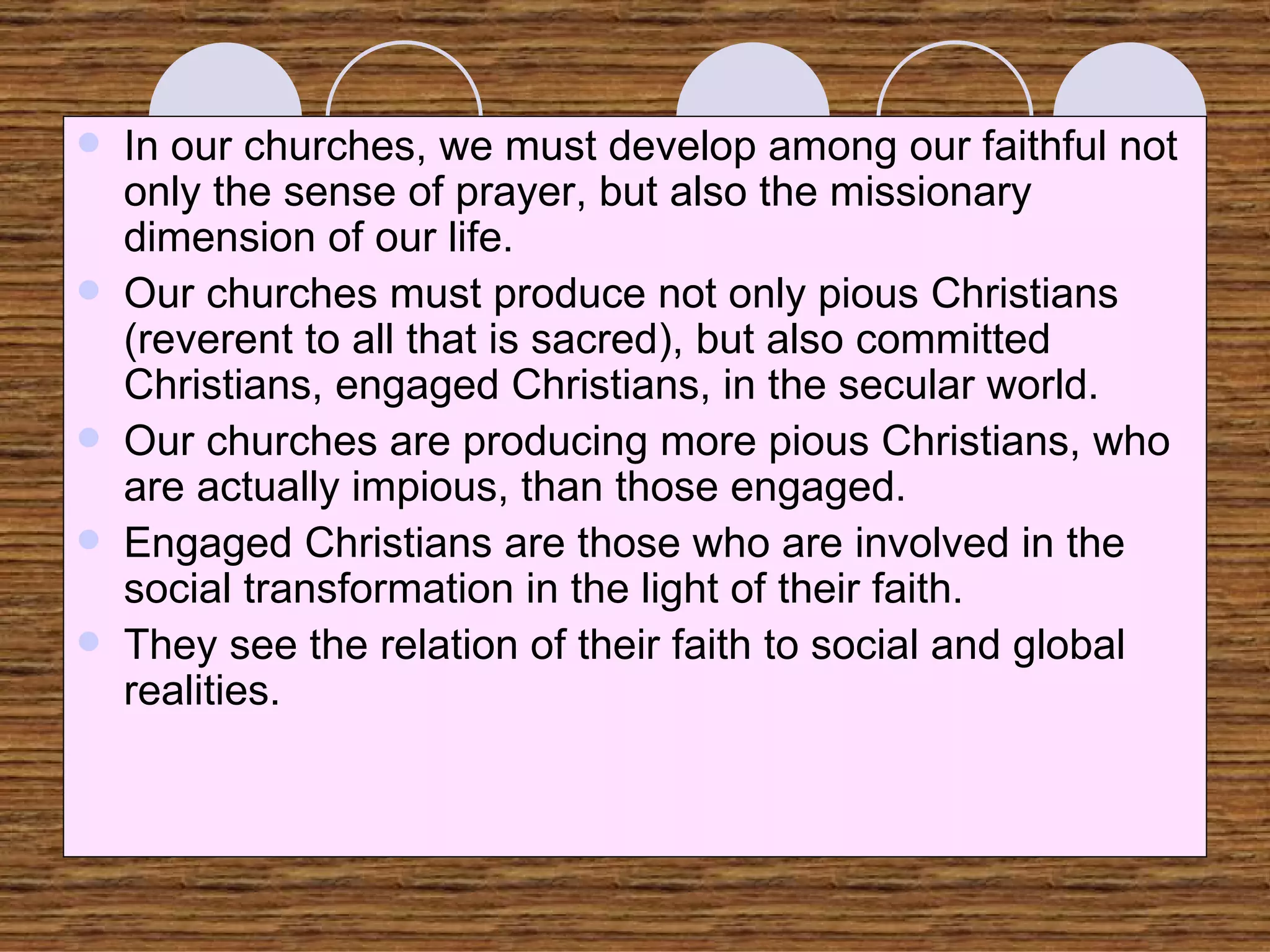 In our churches, we must develop among our faithful not only the sense of prayer, but also the missionary dimension of our life. Our churches must produce not only pious Christians (reverent to all that is sacred), but also committed Christians, engaged Christians, in the secular world. Our churches are producing more pious Christians, who are actually impious, than those engaged. Engaged Christians are those who are involved in the social transformation in the light of their faith.  They see the relation of their faith to social and global realities. 