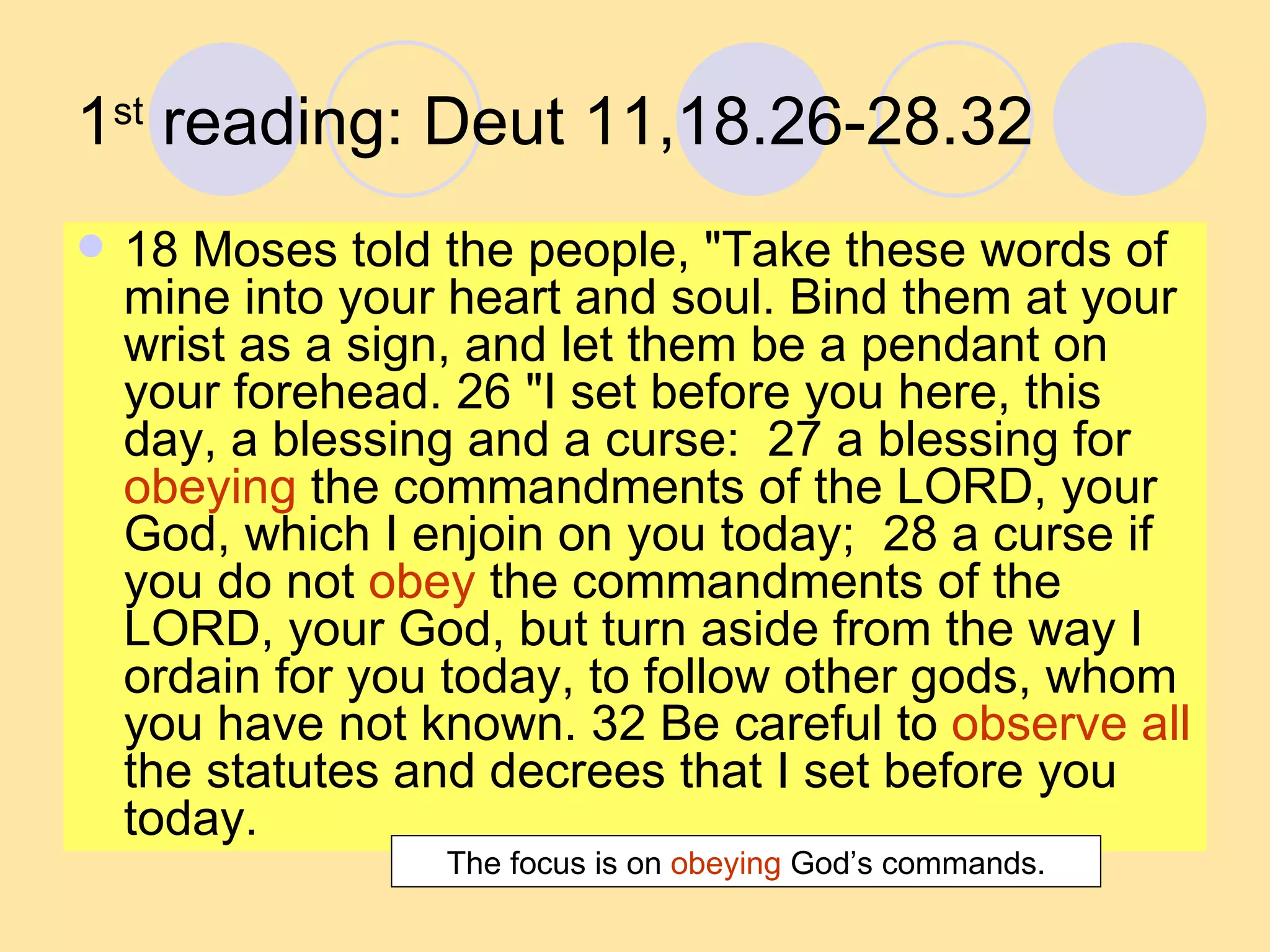 1 st  reading: Deut 11,18.26-28.32 18 Moses told the people, "Take these words of mine into your heart and soul. Bind them at your wrist as a sign, and let them be a pendant on your forehead. 26 "I set before you here, this day, a blessing and a curse:  27 a blessing for  obeying  the commandments of the LORD, your God, which I enjoin on you today;  28 a curse if you do not  obey  the commandments of the LORD, your God, but turn aside from the way I ordain for you today, to follow other gods, whom you have not known. 32 Be careful to  observe all  the statutes and decrees that I set before you today.  The focus is on  obeying  God’s commands. 