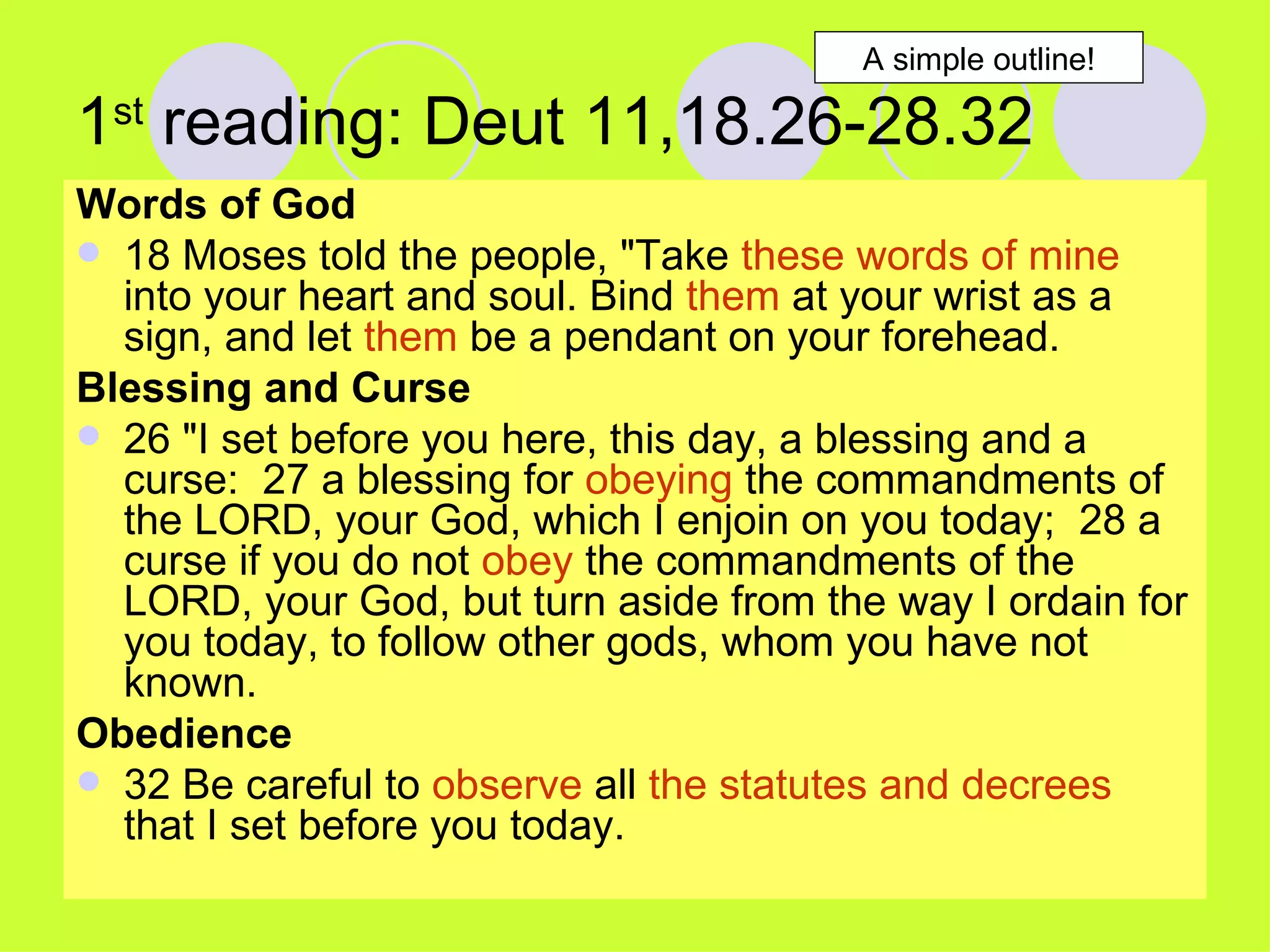 1 st  reading: Deut 11,18.26-28.32 Words of God 18 Moses told the people, "Take  these words of mine  into your heart and soul. Bind  them  at your wrist as a sign, and let  them  be a pendant on your forehead.  Blessing and Curse 26 "I set before you here, this day, a blessing and a curse:  27 a blessing for  obeying  the commandments of the LORD, your God, which I enjoin on you today;  28 a curse if you do not  obey  the commandments of the LORD, your God, but turn aside from the way I ordain for you today, to follow other gods, whom you have not known.  Obedience 32 Be careful to  observe  all  the statutes and decrees  that I set before you today.  A simple outline! 