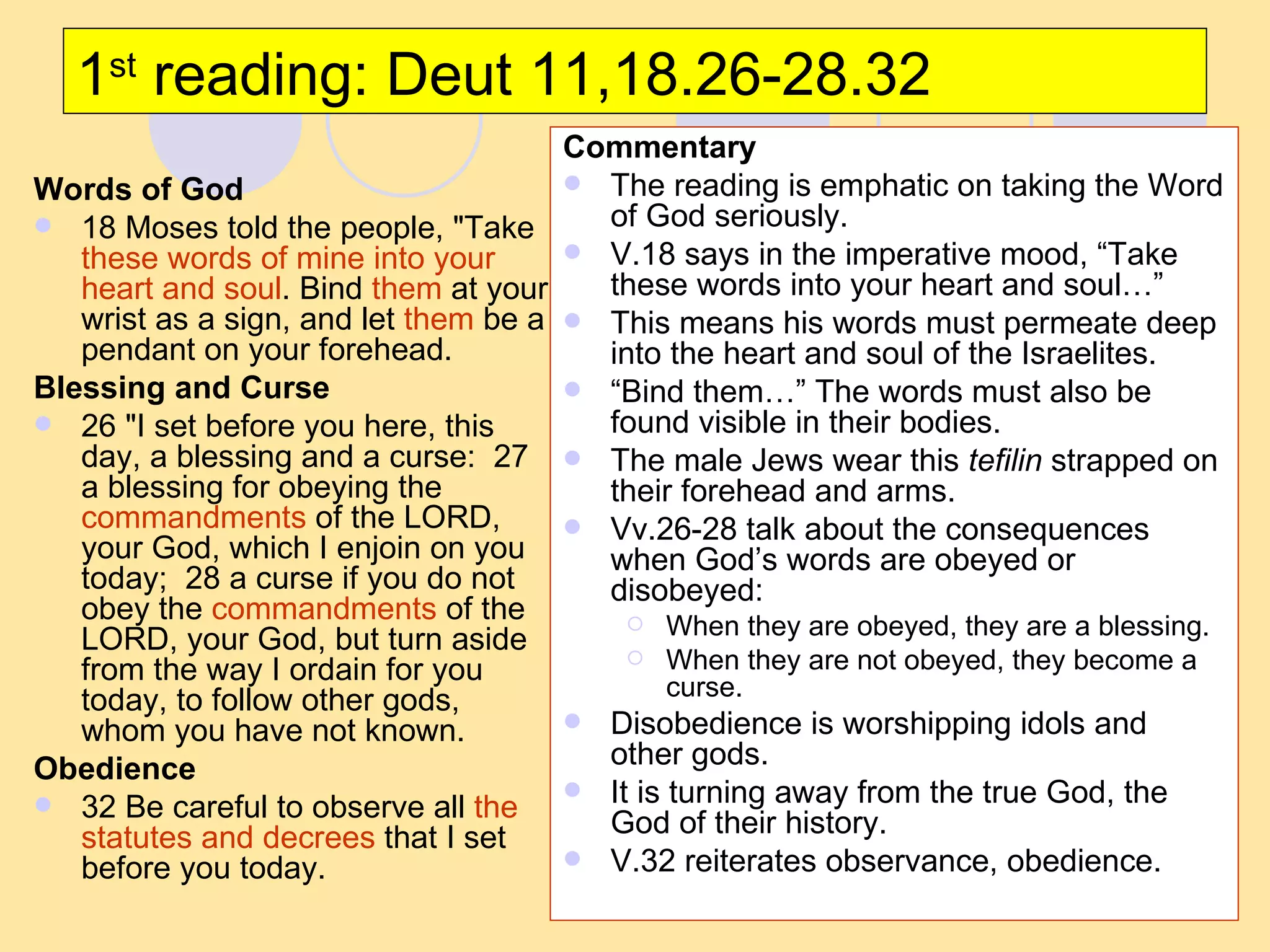 1 st  reading: Deut 11,18.26-28.32 Words of God 18 Moses told the people, "Take  these words of mine into your heart and soul . Bind  them  at your wrist as a sign, and let  them  be a pendant on your forehead.  Blessing and Curse 26 "I set before you here, this day, a blessing and a curse:  27 a blessing for obeying the  commandments  of the LORD, your God, which I enjoin on you today;  28 a curse if you do not obey the  commandments  of the LORD, your God, but turn aside from the way I ordain for you today, to follow other gods, whom you have not known.  Obedience 32 Be careful to observe all  the statutes and decrees  that I set before you today.  Commentary The reading is emphatic on taking the Word of God seriously. V.18 says in the imperative mood, “Take these words into your heart and soul…” This means his words must permeate deep into the heart and soul of the Israelites. “ Bind them…” The words must also be found visible in their bodies. The male Jews wear this  tefilin  strapped on their forehead and arms. Vv.26-28 talk about the consequences when God’s words are obeyed or disobeyed: When they are obeyed, they are a blessing. When they are not obeyed, they become a curse. Disobedience is worshipping idols and other gods. It is turning away from the true God, the God of their history. V.32 reiterates observance, obedience. 