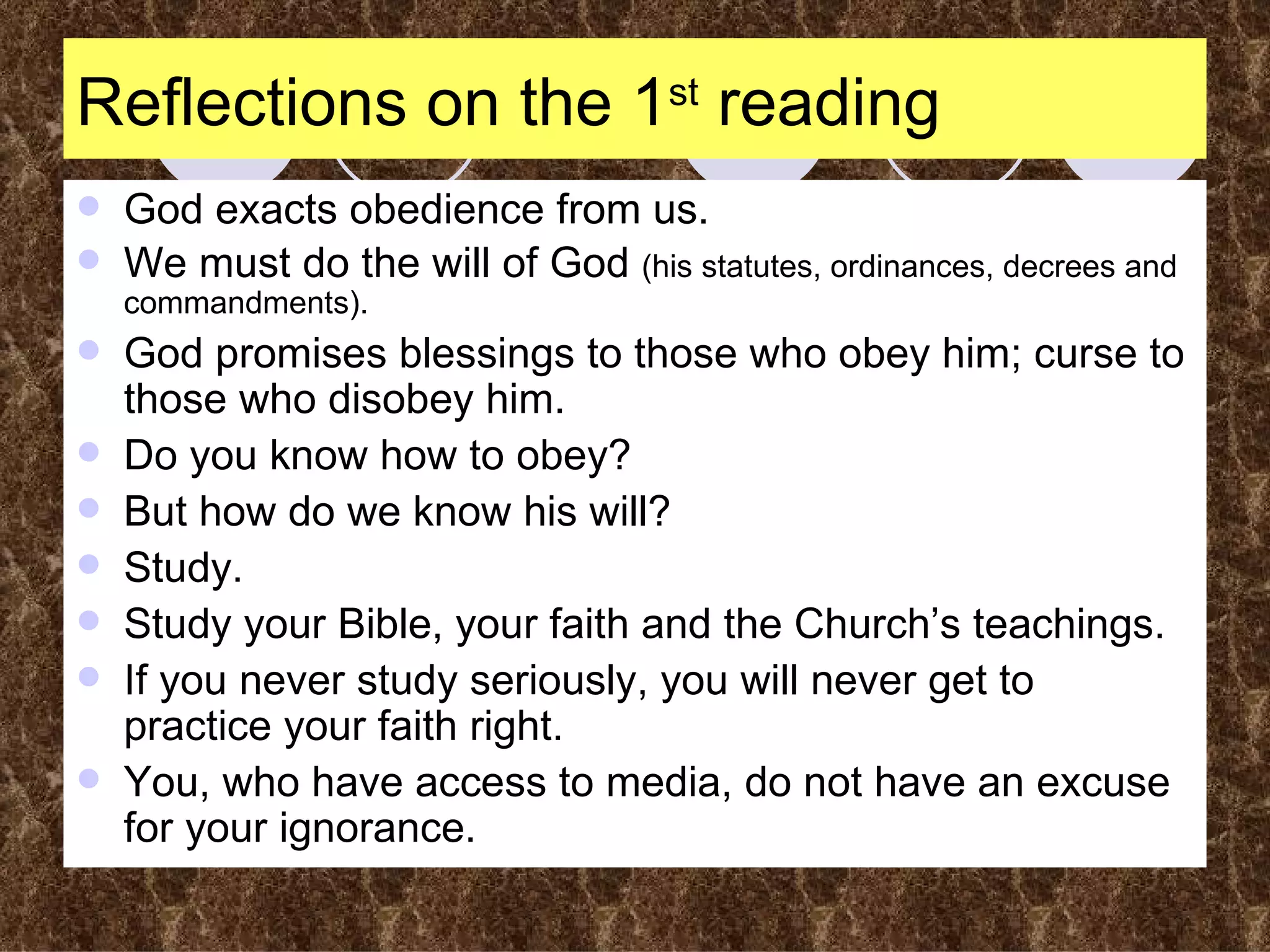 Reflections on the 1 st  reading God exacts obedience from us. We must do the will of God  (his statutes, ordinances, decrees and commandments). God promises blessings to those who obey him; curse to those who disobey him. Do you know how to obey? But how do we know his will? Study. Study your Bible, your faith and the Church’s teachings. If you never study seriously, you will never get to practice your faith right. You, who have access to media, do not have an excuse for your ignorance. 