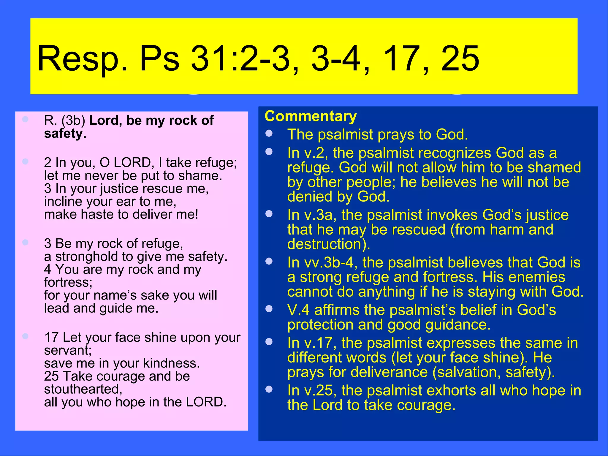 Resp. Ps 31:2-3, 3-4, 17, 25 R. (3b)  Lord, be my rock of safety. 2 In you, O LORD, I take refuge; let me never be put to shame. 3 In your justice rescue me, incline your ear to me, make haste to deliver me! 3 Be my rock of refuge, a stronghold to give me safety. 4 You are my rock and my fortress; for your name’s sake you will lead and guide me. 17 Let your face shine upon your servant; save me in your kindness. 25 Take courage and be stouthearted, all you who hope in the LORD. Commentary The psalmist prays to God. In v.2, the psalmist recognizes God as a refuge. God will not allow him to be shamed by other people; he believes he will not be denied by God. In v.3a, the psalmist invokes God’s justice that he may be rescued (from harm and destruction). In vv.3b-4, the psalmist believes that God is a strong refuge and fortress. His enemies cannot do anything if he is staying with God. V.4 affirms the psalmist’s belief in God’s protection and good guidance. In v.17, the psalmist expresses the same in different words (let your face shine). He prays for deliverance (salvation, safety). In v.25, the psalmist exhorts all who hope in the Lord to take courage. 