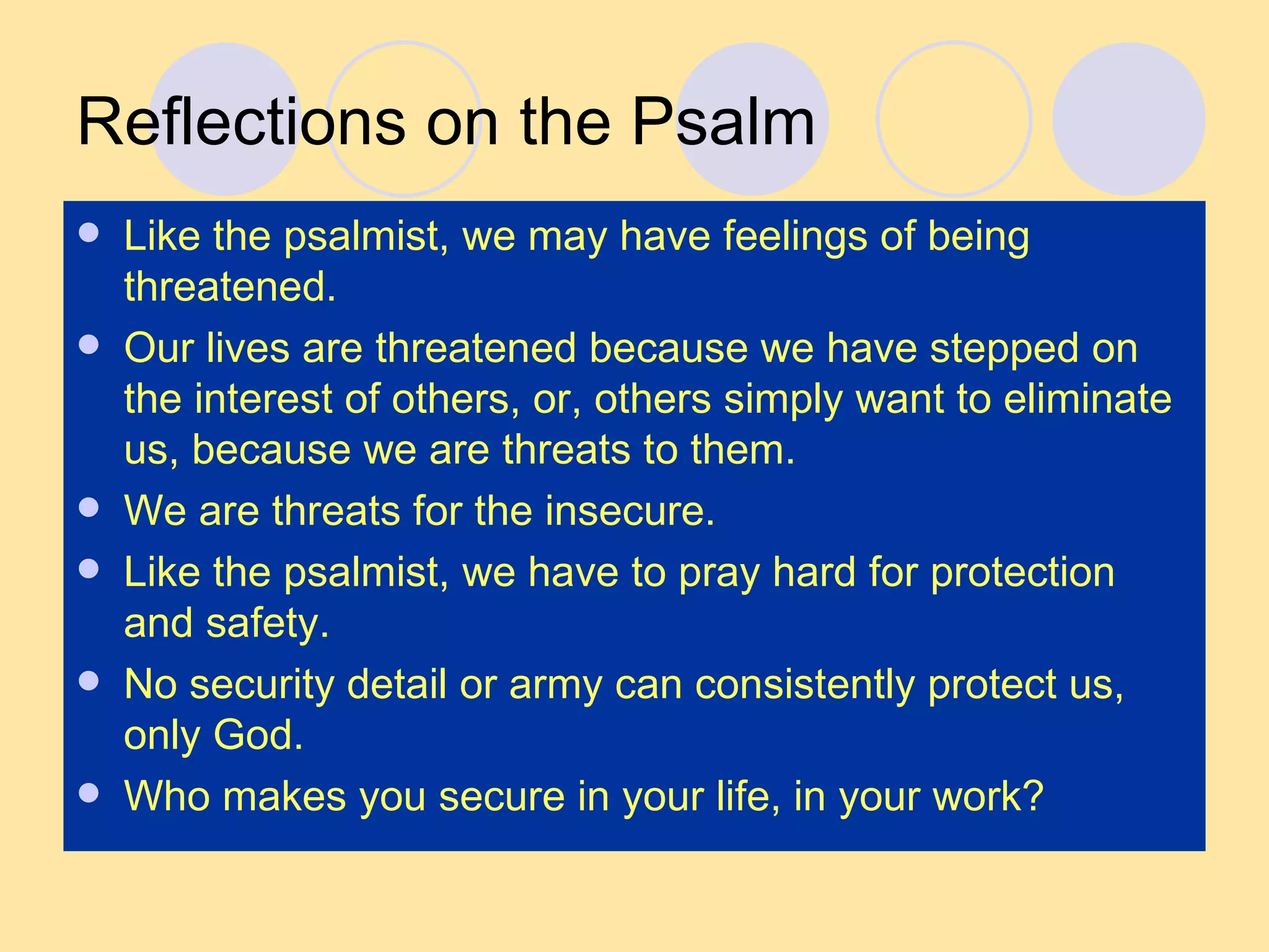 Reflections on the Psalm Like the psalmist, we may have feelings of being threatened. Our lives are threatened because we have stepped on the interest of others, or, others simply want to eliminate us, because we are threats to them. We are threats for the insecure. Like the psalmist, we have to pray hard for protection and safety. No security detail or army can consistently protect us, only God. Who makes you secure in your life, in your work? 