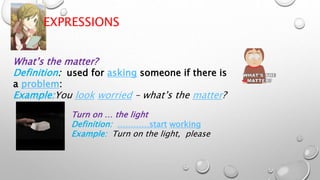 EXPRESSIONS
What’s the matter?
Definition: used for asking someone if there is
a problem:
Example:You look worried – what’s the matter?
Turn on … the light
Definition: …………start working
Example: Turn on the light, please
 