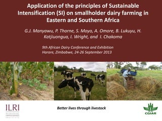 Application of the principles of Sustainable
Intensification (SI) on smallholder dairy farming in
Eastern and Southern Africa
G.J. Manyawu, P. Thorne, S. Moyo, A. Omore, B. Lukuyu, H.
Katjiuongua, I. Wright, and I. Chakoma
Better lives through livestock
9th African Dairy Conference and Exhibition
Harare, Zimbabwe, 24-26 September 2013
 