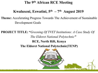The 9th African RCE Meeting
Kwaluseni, Eswatini, 5th – 7th August 2019
Theme: Accelerating Progress Towards The Achievement of Sustainable
Development Goals
PROJECT TITLE: “Greening Of TVET Institutions: A Case Study Of
The Eldoret National Polytechnic”
RCE, North Rift, Kenya
The Eldoret National Polytechnic(TENP)
 