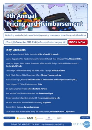 9th Annual
 Pricing and Reimbursement
Delivering practical solutions and initiating winning strategies to streamline your P&R decisions


27th - 29th September 2010, BSG Conference Centre, London, UK                               BOOK NOW!

 Key Speakers
 Dr. Jorge Mestre-Ferrandiz, Senior Economist, Office of Health Economics

 Andrea Rappagliosi, Vice President European Government Affairs & Head of Brussels Office, Glaxosmithkline

 Anne-Toni Rodgers, Senior Director, Government Affairs and Public Policy – Europe Middle East and Africa,
 Baxter World Trade

 Janice Haigh, Senior Director, Pricing and Market Access – Europe, Astellas Pharma

 Sarah Pitluck, Director, Global Government Affairs, Alexion Pharmaceuticals

 Luis Gonzalez Vaque, Member, British Institute of International and Comparative Law (BIICL)

 Trevor Leighton, VP Pricing & Reimbursement, Shire

 Dr. Razmic Gregorian, Director, Simon-Kucher & Partner

 Prof. Mondher Toumi, Professor Market Access, University of Lyon

 Donald Macarthur, independent consultant & Principal, Justpharmareports

 Dr. Brian Smith, Editor, Journal of Medical Marketing, Pragmedic

 Dermot Glynn, Chairman, Europe Economics

 Adam Barak, Head of International Pricing and Reimbursement, United BioSource Corporation


                                                                                                             Organised By
                                Driving the Industry Forward | www.futurepharmaus.com




Media Partners




         To Book Call: +44 (0) 20 7336 6100 | http://visiongain.com/pricing
 