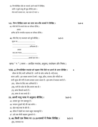 39. डनम्नजलजखत दल्लोहिडे कका भकावकारर अपनडे शब्दनों मम जलजखए।
जिकाडत न पलूछल्लो सकारड ककी पलूछ लरीजजिए जकान ।
मल्लोल करल्लो तलवकार कका, पड़का रहिन दल्लो म्यकान ॥
VII. डनम्न जलजखत पशन कका उत्तर चिकार-पकायाँचि वकाक्यनों मडे जलजखए । 1x4=4
40. मप्रौसरी ककी डन:स्वकारर सडेवका कका पररचिय दरीजजिए ।
अरवका
हिकाडमद खकायाँ कडे मकानवरीय सद्भकाव कका पररचिय दरीजजिए ।
41. नरीचिडे डदए गए पध्यभकाग कल्लो पलूणर ककीजजिए । 1x5=5
सलूरजि सका........................................
....................................................
.......................................अडभलकारका हिहै ।
अरवका
जिय-जिय भकारत..................................
.........................................................
.....................................हिमकल्लो हिरका-भरका ।
खण्ड “ ग ” [ रचिनका – अपडठत गध्यकाबंश, अनडवकाद, पत्रलडेखन और डनबबंर ]
VIII. 42.डनम्नजलजखत गध्यकाबंश कल्लो पढ़कर डनचिडे डदयडे गए पश्नल्लो कडे उत्तर जलजखए । 4
जिरीवन कडे जलए पकानरी अडनवकायर हिहै । पकानरी कडे सल्लोत अनडेक हिहै- नदरी,नकालका,
सकागर आडद । इन सबकका ककारण हिहै वरकार । समडद, झरील, तकालकाब और नडदयनों कका
पकानरी सलूरजि ककी गमर्मी सडे बकाष्प बनकर ऊपर उठतका हिहै । इस बकाष्प सडे बकादल बनतडे हिम ।
(क). जिरीवन कडे जलए क्यका अडनवकायर हिहै ?
(ख). पकानरी कडे सल्लोत कडे जलए ककारण क्यका हिहै ?
(ग). बकाष्प डकससडे बनतडे हिम ?
(घ). बकाष्प सडे क्यका बनतडे हिम ?
IX. अपनरी मकातमृ भकारका मडे अनडवकाद ककीजजिए । 5x1=5
43. उसकका पलूरका नकाम बककासडर हिहै ।
44. भगवकान तडम्हिकारडे बडेटडे ककी रकका करडेगका ।
45. खडेल कई तरहि कडे हिल्लोतडे हिहै ।
46. जिरीवन मम खडेलनों कका स्रकान बहिहत महित्वपलूणर हिहै ।
47. उसडे सब मप्रौसरी कहिकर पडककारतडे रडे ।
X. 48. डकसरी एक डवरय पर 15-20 वकाक्यनों मम डनबबंर जलजखए । 1x5=5
(चि). समकाचिकार पत्र
 
