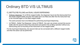 Ordinary BTD V/S ULTIMUS
C.) BOTTLE RE-FILLING and DUAL LIQUID DISPENSING
• Ordinary dispenser: To re-fill the reagent bot...