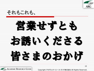 それもこれも、


 営業せずとも
お誘いくださる
皆さまのおかげ
                                                         10

          Copyright アカデミック・リソース・ガイド株式会社 All Rights Reserved.
 