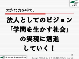 大きな力を得て、

法人としてのビジョン
「学問を生かす社会」
  の実現に邁進
   していく！
                                                     13

      Copyright アカデミック・リソース・ガイド株式会社 All Rights Reserved.
 