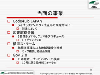 当面の事業
 Code4Lib JAPAN
     ライブラリアンのウェブ活用の飛躍的向上
         別法人として
 図書館総合展
     3日間9コマ中、７コマをプロデュース
         L-1グランプリ等
 横浜ストリーム
     総務省事業による地域情報化推進
         ウェブ構築、勉強会開催
 Gov 2.0
     日本版オープンガバメントの模索
         10月に第2回ARGフォーラム

                                                                  15

                   Copyright アカデミック・リソース・ガイド株式会社 All Rights Reserved.
 