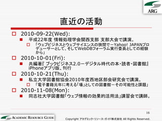直近の活動
 2010-09-22(Wed):
     平成22年度 情報処理学会関西支部 支部大会で講演。
         「ウェブビジネスとウェブサイエンスの狭間で－Yahoo! JAPANプロ
          デューサーとして、そしてWebDBフォーラム実行委員としての経験
          から」
 2010-10-01(Fri):
     共編著『 ブックビジネス2.0－デジタル時代の本・読者・図書館』
      iPhoneアプリ版、刊行
 2010-10-21(Thu):
     私立大学図書館協会2010年度西地区部会研究会で講演。
         「電子書籍元年に考える「場」としての図書館－その可能性と課題」
 2010-11-08(Mon):
     同志社大学図書館「ウェブ情報の効果的活用法」講習会で講師。


                                                                  16

                   Copyright アカデミック・リソース・ガイド株式会社 All Rights Reserved.
 