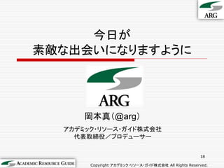 今日が
素敵な出会いになりますように




      岡本真＇@arg（
  アカデミック・リソース・ガイド株式会社
    代表取締役／プロデューサー


                                                     18

       Copyright アカデミック・リソース・ガイド株式会社 All Rights Reserved.
 