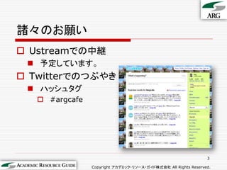 諸々のお願い
 Ustreamでの中継
  予定しています。
 Twitterでのつぶやき
  ハッシュタグ
    #argcafe




                                                                3

                Copyright アカデミック・リソース・ガイド株式会社 All Rights Reserved.
 