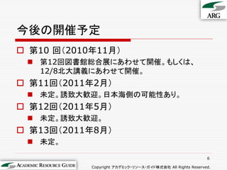 今後の開催予定
 第10 回＇2010年11月（
  第12回図書館総合展にあわせて開催。もしくは、
   12/8北大講義にあわせて開催。
 第11回＇2011年2月（
  未定。誘致大歓迎。日本海側の可能性あり。
 第12回＇2011年5月（
  未定。誘致大歓迎。
 第13回＇2011年8月（
  未定。

                                                            6

            Copyright アカデミック・リソース・ガイド株式会社 All Rights Reserved.
 