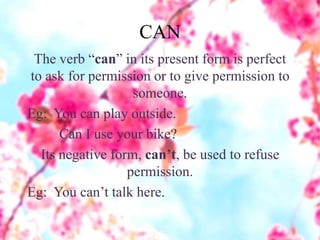 CAN
The verb “can” in its present form is perfect
to ask for permission or to give permission to
someone.
Eg: You can play outside.
Can I use your bike?
Its negative form, can’t, be used to refuse
permission.
Eg: You can’t talk here.
 