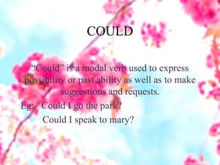 COULD
“Could” is a modal verb used to express
possibility or past ability as well as to make
suggestions and requests.
Eg: Could I go the park?
Could I speak to mary?
 