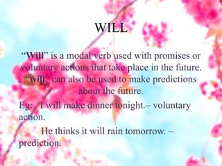 WILL
“Will” is a modal verb used with promises or
voluntary actions that take place in the future.
“will” can also be used to make predictions
about the future.
Eg: I will make dinner tonight.– voluntary
action.
He thinks it will rain tomorrow. –
prediction.
 