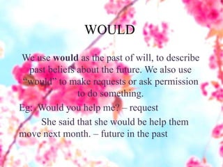 WOULD
We use would as the past of will, to describe
past beliefs about the future. We also use
“would” to make requests or ask permission
to do something.
Eg: Would you help me? – request
She said that she would be help them
move next month. – future in the past
 