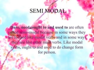 SEMI MODAL
Dare, need, ought to and used to are often
called semi-modal because in some ways they
are formed like modal verbs and in some ways
they are like other main verbs. Like modal
verbs, ought to and used to do change form
for person.
 