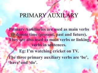 PRIMARY AUXILARY
Primary Auxiliaries are used as main verbs
to denote time (present, past and future).
They are also used as main verbs or linking
verbs in sentences.
Eg: I’m watching cricket on TV.
The three primary auxiliary verbs are ‘be’,
‘have’ and ‘do’.
 