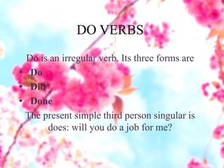 DO VERBS
Do is an irregular verb. Its three forms are
• Do
• Did
• Done
The present simple third person singular is
does: will you do a job for me?
 