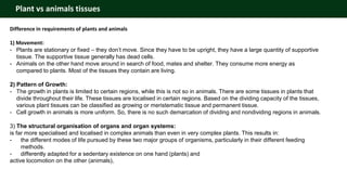 Plant vs animals tissues
Difference in requirements of plants and animals
1) Movement:
- Plants are stationary or fixed – they don’t move. Since they have to be upright, they have a large quantity of supportive
tissue. The supportive tissue generally has dead cells.
- Animals on the other hand move around in search of food, mates and shelter. They consume more energy as
compared to plants. Most of the tissues they contain are living.
2) Pattern of Growth:
- The growth in plants is limited to certain regions, while this is not so in animals. There are some tissues in plants that
divide throughout their life. These tissues are localised in certain regions. Based on the dividing capacity of the tissues,
various plant tissues can be classified as growing or meristematic tissue and permanent tissue.
- Cell growth in animals is more uniform. So, there is no such demarcation of dividing and nondividing regions in animals.
3) The structural organisation of organs and organ systems:
is far more specialised and localised in complex animals than even in very complex plants. This results in:
- the different modes of life pursued by these two major groups of organisms, particularly in their different feeding
methods.
- differently adapted for a sedentary existence on one hand (plants) and
active locomotion on the other (animals),
 