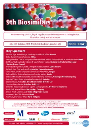 9th Biosimilars
          Implementing clinical, legal, regulatory and developmental strategies for
                              biosimilar safety and acceptance


       5th - 7th October 2011, Thistle City Barbican, London, UK                                                                            BOOK NOW!

  Key Speakers
  Dr. Ulrike Jägle, Senior Manager R&D Policy, Global Public Affairs, Novartis
  Dr Ian Hudson, Director of Licensing, MHRA
  Dr Angela Thomas, Chair of Biologicals and Vaccines Expert Advisory Group-Comission on Human Medicines, MHRA
  Dr Meenu Wadhwa, Leader Cytokine & Growth Factors Section, National Institute for Biological
  Standards and Control
  Fredrik Sundberg, Global Director, Strategic Market Development, GE Healthcare
  Dr Sandy Eisen, Chief Medical Officer, Frontline Pharma Consulting
  Annie Hubert, Director European Government and Public Affairs, Amgen
  Dr Frank Moffart, Business Developments Emerging Markets, Solvias
  Dr Steinar Madsen, Medical Director, Department of Drug Information, Norweigan Medicines Agency
  Dr Anita O’Connor, Senior Director Biopharmaceuticals, Celerion
  Dr Lincoln Tsang, Partner, FDA & healthcare-Arnold & Porter LLP
  Sebastian Moore, Partner, IP-Herbert Smith LLP
  Dr Carsten Brockmeyer, Biosimilars Expert & Managing Director, Brockmeyer Biopharma
  Kristie Khul, Senior VP, Health, Markovsky + Company
  Dr Jean-Yves le Cotonnec, CEO, Triskel Integrated Services
  Anna Valeri, Non-Clinical Assessor, MHRA
  Geoff Hale, Chief Sciene Officer, Merck Millipore

                                               Pre-conference Workshop, Wednesday 5th October, 2011
               Assessing regulatory challenges: US and Europe Perspectives and Update on current regulation situation
           Led by: Dr. Angela Thomas, Chair of Biologicals and Vaccines Expert Advisory Group-Comission on Human Medicines, MHRA &
                                      Dr Anita O’Connor, Managing Partner, Anita O’Connor Consulting



Gold Sponsor                            Silver Sponsor                                            Associate Sponsor

                                                                                                                                                  Organised By
                                          Driving the Industry Forward | www.futurepharmaus.com
                                                                                                                        BioPharm
Media Partners                                                                                                          Insight
                                                                                                                An Infinata BioPharm Solution




       To Book Call: +44 (0) 20 7336 6100 | www.visiongain.com/biosimilars
 