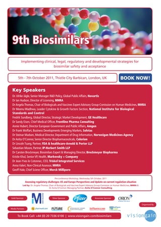 9th Biosimilars
          Implementing clinical, legal, regulatory and developmental strategies for
                              biosimilar safety and acceptance


       5th - 7th October 2011, Thistle City Barbican, London, UK                                                                              BOOK NOW!

 Key Speakers
 Dr. Ulrike Jägle, Senior Manager R&D Policy, Global Public Affairs, Novartis
 Dr Ian Hudson, Director of Licensing, MHRA
 Dr Angela Thomas, Chair of Biologicals and Vaccines Expert Advisory Group-Comission on Human Medicines, MHRA
 Dr Meenu Wadhwa, Leader Cytokine & Growth Factors Section, National Institute for Biological
 Standards and Control
 Fredrik Sundberg, Global Director, Strategic Market Development, GE Healthcare
 Dr Sandy Eisen, Chief Medical Officer, Frontline Pharma Consulting
 Annie Hubert, Director European Government and Public Affairs, Amgen
 Dr Frank Moffart, Business Developments Emerging Markets, Solvias
 Dr Steinar Madsen, Medical Director, Department of Drug Information, Norweigan Medicines Agency
 Dr Anita O’Connor, Senior Director Biopharmaceuticals, Celerion
 Dr Lincoln Tsang, Partner, FDA & healthcare-Arnold & Porter LLP
 Sebastian Moore, Partner, IP-Herbert Smith LLP
 Dr Carsten Brockmeyer, Biosimilars Expert & Managing Director, Brockmeyer Biopharma
 Kristie Khul, Senior VP, Health, Markovsky + Company
 Dr Jean-Yves le Cotonnec, CEO, Triskel Integrated Services
 Anna Valeri, Non-Clinical Assessor, MHRA
 Geoff Hale, Chief Sciene Officer, Merck Millipore

                                                Pre-conference Workshop, Wednesday 5th October, 2011
                 Assessing regulatory challenges: US and Europe Perspectives and Update on current regulation situation
            Led by: Dr. Angela Thomas, Chair of Biologicals and Vaccines Expert Advisory Group-Comission on Human Medicines, MHRA &
                                       Dr Anita O’Connor, Managing Partner, Anita O’Connor Consulting



Gold Sponsor                              Silver Sponsor                                           Associate Sponsor

                                                                                                                                                    Organised By
                                           Driving the Industry Forward | www.futurepharmaus.com
                                                                                                                          BioPharm
Media Partners                                                                                                            Insight
                                                                                                                  An Infinata BioPharm Solution




       To Book Call: +44 (0) 20 7336 6100 | www.visiongain.com/biosimilars
 