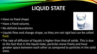 LIQUID STATE
• Have no fixed shape
• Have a fixed volume.
• No definite boundaries
• Liquids flow and change shape, so they are not rigid but can be called
fluid.
• The rate of diffusion of liquids is higher than that of solids. This is due
to the fact that in the liquid state, particles move freely and have
greater space between each other as compared to particles in the solid
state.
 