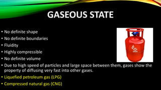 GASEOUS STATE
• No definite shape
• No definite boundaries
• Fluidity
• Highly compressible
• No definite volume
• Due to high speed of particles and large space between them, gases show the
property of diffusing very fast into other gases.
• Liquefied petroleum gas (LPG)
• Compressed natural gas (CNG)
 