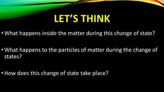 LET’S THINK
•What happens inside the matter during this change of state?
•What happens to the particles of matter during the change of
states?
•How does this change of state take place?
 
