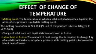 EFFECT OF CHANGE OF
TEMPERATURE
• Melting point- The temperature at which a solid melts to become a liquid at the
atmospheric pressure is called its melting point.
The melting point of ice is 273.16 K.(SI unit of temperature is kelvin, 0degree C
=273.16 K).
• Change of solid state into liquid state is also known as fusion.
• Latent heat of fusion- The amount of heat energy that is required to change 1 kg
of a solid into liquid at atmospheric pressure at its melting point is known as the
latent heat of fusion.
 