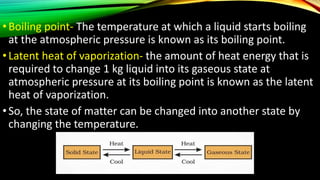 •Boiling point- The temperature at which a liquid starts boiling
at the atmospheric pressure is known as its boiling point.
•Latent heat of vaporization- the amount of heat energy that is
required to change 1 kg liquid into its gaseous state at
atmospheric pressure at its boiling point is known as the latent
heat of vaporization.
•So, the state of matter can be changed into another state by
changing the temperature.
 