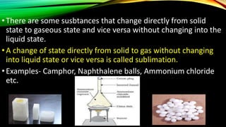 •There are some susbtances that change directly from solid
state to gaseous state and vice versa without changing into the
liquid state.
•A change of state directly from solid to gas without changing
into liquid state or vice versa is called sublimation.
•Examples- Camphor, Naphthalene balls, Ammonium chloride
etc.
 