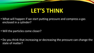 LET’S THINK
• What will happen if we start putting pressure and compress a gas
enclosed in a cylinder?
• Will the particles come closer?
• Do you think that increasing or decreasing the pressure can change the
state of matter?
 