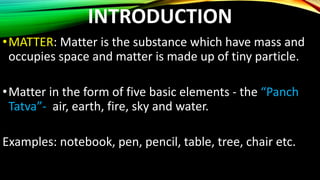 INTRODUCTION
•MATTER: Matter is the substance which have mass and
occupies space and matter is made up of tiny particle.
•Matter in the form of five basic elements - the “Panch
Tatva”- air, earth, fire, sky and water.
Examples: notebook, pen, pencil, table, tree, chair etc.
 