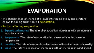 EVAPORATION
• The phenomenon of change of a liquid into vapors at any temperature
below its boiling point is called evaporation.
• Factors affecting evaporation.
1. Exposed surface area: The rate of evaporation increases with an increase
in surface area.
2. Temperature: The rate of evaporation increases with an increase in
temperature.
3. Humidity: The rate of evaporation decreases with an increase in humidity.
4. Wind: The rate of evaporation increases with an increase in wind speed.
 