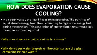 HOW DOES EVAPORATION CAUSE
COOLING?
• In an open vessel, the liquid keeps on evaporating. The particles of
liquid absorb energy from the surrounding to regain the energy lost
during evaporation. This absorption of energy from the surroundings
make the surroundings cold.
• Why should we wear cotton clothes in summer?
• Why do we see water droplets on the outer surface of a glass
containing ice-cold water?
 