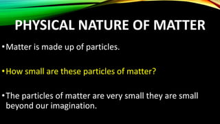 PHYSICAL NATURE OF MATTER
•Matter is made up of particles.
•How small are these particles of matter?
•The particles of matter are very small they are small
beyond our imagination.
 