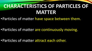 CHARACTERISTICS OF PARTICLES OF
MATTER
•Particles of matter have space between them.
•Particles of matter are continuously moving.
•Particles of matter attract each other.
 